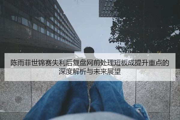 陈雨菲世锦赛失利后复盘网前处理短板成提升重点的深度解析与未来展望